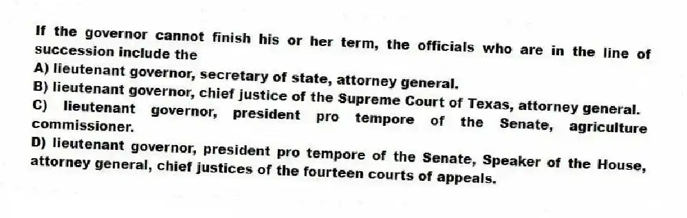 If the governor cannot finish his or her term, the officials who are in the line of succession include the
A) lieutenant governor, secretary of state, attorney general.
B) lieutenant governor, chief justice of the Supreme Court of Texas, attorney general.
C) lieutenant governor, president pro tempore of the Senate, agriculture commissioner.
D) lieutenant governor, president pro tempore of the Senate, Speaker of the House, attorney general, chief justices of the fourteen courts of appeals.