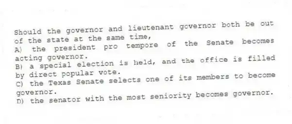 Should the governor and lieutenant governor both be out of the state at the same time,
A) the president pro tempore of the Senate becomes acting governor.
B) a special election is held, and the office is filled by direct popular vote.
C) the Texas Senate selects one of its members to become governor.
D) the senator with the most seniority becomes governor.