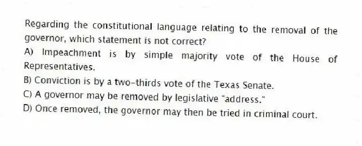 Regarding the constitutional language relating to the removal of the governor, which statement is not correct?
A) Impeachment is by simple majority vote of the House of Representatives.
B) Conviction is by a two-thirds vote of the Texas Senate.
C) A governor may be removed by legislative "address."
D) Once removed, the governor may then be tried in criminal court.