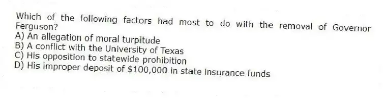 Which of the following factors had most to do with the removal of Governor Ferguson?
A) An allegation of moral turpitude
B) A conflict with the University of Texas
C) His opposition to statewide prohibition
D) His improper deposit of $100,000 in state insurance funds