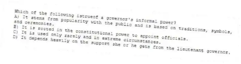 Which of the following istrueof a governor's informal power?
A) It stems from popularity with the public and is based on traditions, symbols, and ceremonies.
B) It is rooted in the constitutional power to appoint officials.
C) It is used only rarely and in extreme circumstances.
D) It depends heavily on the support she or he gets from the lieutenant governor.