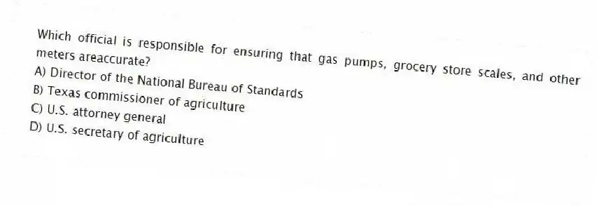 Which official is responsible for ensuring that gas pumps, grocery store scales, and other meters areaccurate?
A) Director of the National Bureau of Standards
B) Texas commissioner of agriculture
C) U.S. attorney general
D) U.S. secretary of agriculture