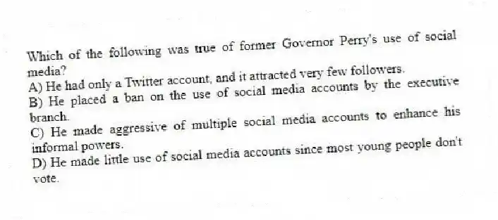 Which of the following was true of former Governor Perry's use of social media?
A) He had only a Twitter account, and it attracted very few followers.
B) He placed a ban on the use of social media accounts by the executive branch.
C) He made aggressive of multiple social media accounts to enhance his informal powers.
D) He made little use of social media accounts since most young people don't vote.
