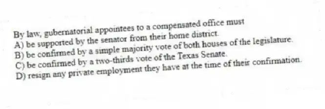 By law, gubernatorial appointees to a compensated office must
A) be supported by the senator from their home district.
B) be confirmed by a simple majority vote of both houses of the legislature.
C) be confirmed by a two-thirds vote of the Texas Senate.
D) resign any private employment they have at the time of their confirmation.