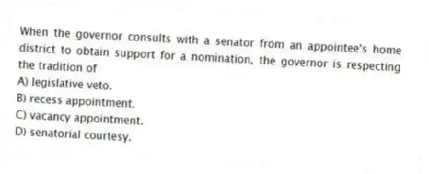 When the governor consults with a senator from an appointee's home district to obtain support for a nomination, the governor is respecting the tradition of
A) legislative veto.
B) recess appointment.
C) vacancy appointment.
D) senatorial courtesy.