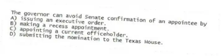 The governor can avoid Senate confirmation of an appointee by
A) issuing an executive order.
B) making a recess appointment.
C) appointing a current officeholder.
D) submitting the nomination to the Texas House.