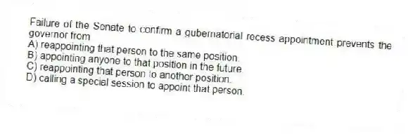 Failure of the Senate to confirm a gubernatorial recess appointment prevents the governor from
A) reappointing that person to the same position.
B) appointing anyone to that position in the future.
C) reappointing that person to another position.
D) calling a special session to appoint that person.