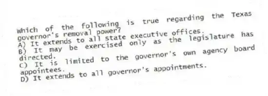 Which of the following is true regarding the Texas governor's removal power?
A) It extends to all state executive offices.
B) It may be exercised only as the legislature has directed.
C) It is limited to the governor's own agency board appointees.
D) It extends to all governor's appointments.