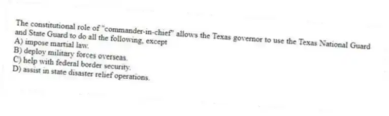 The constitutional role of "commander-in-chief" allows the Texas governor to use the Texas National Guard and State Guard to do all the following, except
A) impose martial law.
B) deploy military forces overseas.
C) help with federal border security.
D) assist in state disaster relief operations.