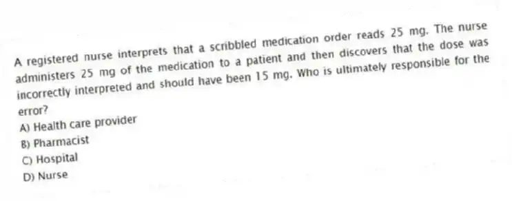 A registered nurse interprets that a scribbled medication order reads 25 mg. The nurse administers 25 mg of the medication to a patient and then discovers that the dose was incorrectly interpreted and should have been 15 mg. Who is ultimately responsible for the error?
A) Health care provider
B) Pharmacist
C) Hospital
D) Nurse