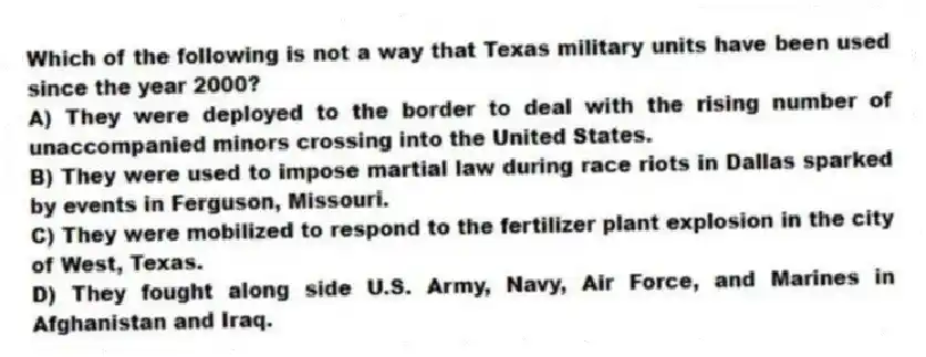 Which of the following is not a way that Texas military units have been used since the year 2000?
A) They were deployed to the border to deal with the rising number of unaccompanied minors crossing into the United States.
B) They were used to impose martial law during race riots in Dallas sparked by events in Ferguson, Missouri.
C) They were mobilized to respond to the fertilizer plant explosion in the city of West, Texas.
D) They fought along side U.S. Army, Navy, Air Force, and Marines in Afghanistan and Iraq.