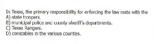 In Texas, the primary responsibility for enforcing the law rests with the
A) state troopers.
B) municipal police and county sheriff's departments.
C) Texas Rangers.
D) constables in the various counties.