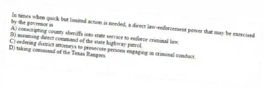 In times when quick but limited action is needed, a direct law-enforcement power that may be exercised by the governor is
A) conscripting county sheriffs into state service to enforce criminal law.
B) assuming direct command of the state highway patrol.
C) ordering district attorneys to prosecute persons engaging in criminal conduct.
D) taking command of the Texas Rangers.