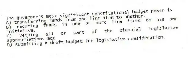 The governor's most significant constitutional budget power is
A) transferring funds from one line item to another.
B) reducing funds in one or more line items on his own initiative.
C) vetoing all or part of the biennial legislative appropriations act.
D) submitting a draft budget for legislative consideration.