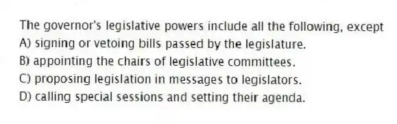 The governor's legislative powers include all the following, except
A) signing or vetoing bills passed by the legislature.
B) appointing the chairs of legislative committees.
C) proposing legislation in messages to legislators.
D) calling special sessions and setting their agenda.