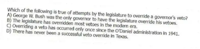 Which of the following is true of attempts by the legislature to override a governor's veto?
A) George W. Bush was the only governor to have the legislature override his vetoes.
B) The legislature has overridden most vetoes in the modern era.
C) Overriding a veto has occurred only once since the O'Daniel administration in 1941.
D) There has never been a successful veto override in Texas.