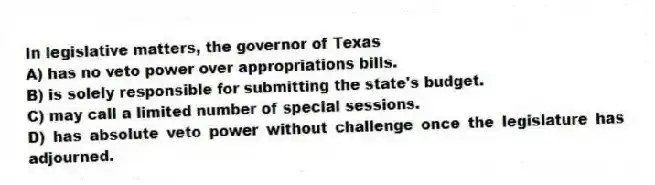 In legislative matters, the governor of Texas
A) has no veto power over appropriations bills.
B) is solely responsible for submitting the state's budget.
C) may call a limited number of special sessions.
D) has absolute veto power without challenge once the legislature has adjourned.