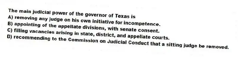 The main judicial power of the governor of Texas is
A) removing any judge on his own initiative for incompetence.
B) appointing of the appellate divisions, with senate consent.
C) filling vacancies arising in state, district, and appellate courts.
D) recommending to the Commission on Judicial Conduct that a sitting judge be removed.