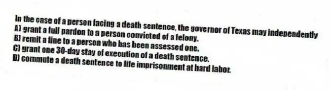 In the case of a person facing a death sentence, the governor of Texas may independently
A) grant a full pardon to a person convicted of a felony.
B) remit a fine to a person who has been assessed one.
C) grant one 30-day stay of execution of a death sentence.
D) commute a death sentence to life imprisonment at hard labor.