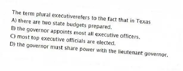 The term plural executiverefers to the fact that in Texas
A) there are two state budgets prepared.
B) the governor appoints most all executive officers.
C) most top executive officials are elected.
D) the governor must share power with the lieutenant governor.