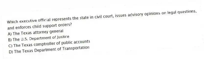 Which executive official represents the state in civil court, issues advisory opinions on legal questions, and enforces child support orders?
A) The Texas attorney general
B) The U.S. Department of Justice
C) The Texas comptroller of public accounts
D) The Texas Department of Transportation