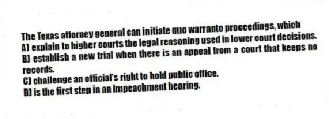 The Texas attorney general can initiate quo warranto proceedings, which
A) explain to higher courts the legal reasoning used in lower court decisions.
B) establish a new trial when there is an appeal from a court that keeps no records.
C) challenge an official's right to hold public office.
D) is the first step in an impeachment hearing.
