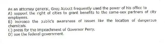 As an attorney general, Greg Abbott frequently used the power of his office to
A) support the right of cities to grant benefits to the same-sex partners of city employees.
B) increase the public's awareness of issues like the location of dangerous chemicals.
C) press for the impeachment of Governor Perry.
D) sue the federal government.