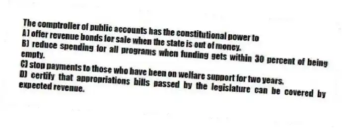 The comptroller of public accounts has the constitutional power to
A) offer revenue bonds for sale when the state is out of money.
B) reduce spending for all programs when funding gets within 30 percent of being empty.
C) stop payments to those who have been on welfare support for two years.
D) certify that appropriations bills passed by the legislature can be covered by expected revenue.