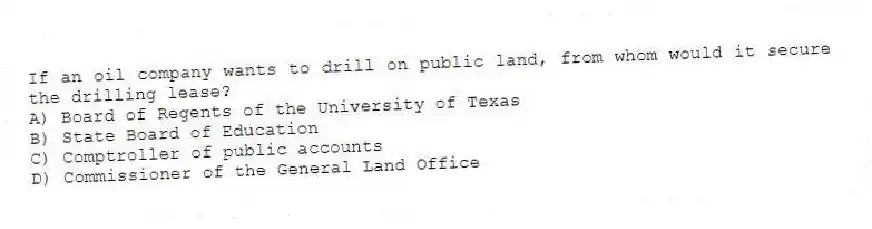 If an oil company wants to drill on public land, from whom would it secure the drilling lease?
A) Board of Regents of the University of Texas
B) State Board of Education
C) Comptroller of public accounts
D) Commissioner of the General Land Office