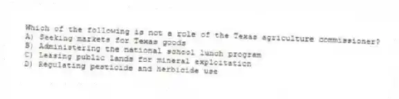 Which of the following is not a role of the Texas agriculture commissioner?
A) Seeking markets for Texas goods
B) Administering the national school lunch program
C) Leasing public lands for mineral exploitation
D) Regulating pesticide and herbicide use