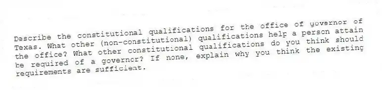 Describe the constitutional qualifications for the office of governor of Texas. What other (non-constitutional) qualifications help a person attain the office? What other constitutional qualifications do you think should be required of a governor? If none, explain why you think the existing requirements are sufficient.