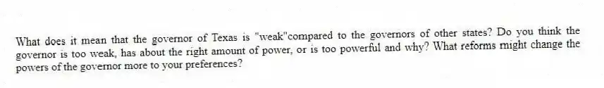 What does it mean that the governor of Texas is "weak"compared to the governors of other states? Do you think the governor is too weak, has about the right amount of power, or is too powerful and why? What reforms might change the powers of the governor more to your preferences?