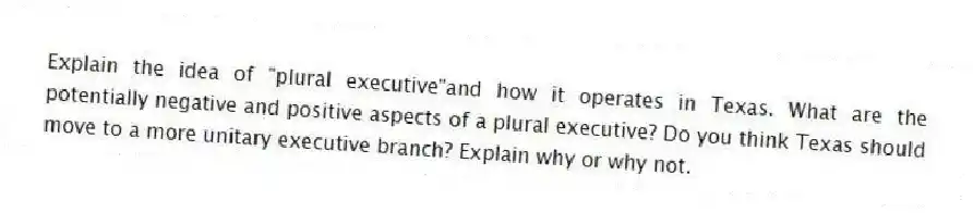 Explain the idea of "plural executive"and how it operates in Texas. What are the potentially negative and positive aspects of a plural executive? Do you think Texas should move to a more unitary executive branch? Explain why or why not.