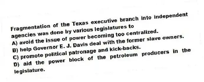 Fragmentation of the Texas executive branch into independent agencies was done by various legislatures to
A) avoid the issue of power becoming too centralized.
B) help Governor E. J. Davis deal with the former slave owners.
C) promote political patronage and kick-backs.
D) aid the power block of the petroleum producers in the legislature.