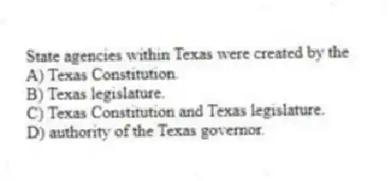 State agencies within Texas were created by the
A) Texas Constitution.
B) Texas legislature.
C) Texas Constitution and Texas legislature.
D) authority of the Texas governor.