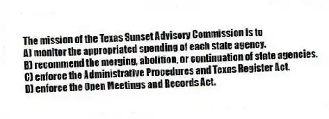 The mission of the Texas Sunset Advisory Commission is to
A) monitor the appropriated spending of each state agency.
B) recommend the merging, abolition, or continuation of state agencies.
C) enforce the Administrative Procedures and Texas Register Act.
D) enforce the Open Meetings and Records Act.