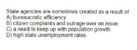 State agencies are sometimes created as a result of
A) bureaucratic efficiency.
B) citizen complaints and outrage over an issue.
C) a need to keep up with population growth.
D) high state unemployment rates.