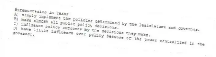 Bureaucracies in Texas
A) simply implement the policies determined by the legislature and governor.
B) make almost all public policy decisions.
C) influence policy outcomes by the decisions they make.
D) have little influence over policy because of the power centralized in the governor.