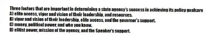 Three factors that are important in determining a state agency's success in achieving its policy goalsare
A) elite access, vigor and vision of their leadership, and resources.
B) vigor and vision of their leadership, elite access, and the governor's support.
C) money, political power, and who you know.
D) elitist power, mission of the agency, and the Speaker's support.
