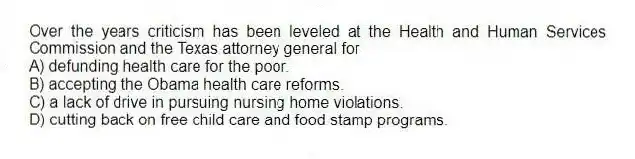 Over the years criticism has been leveled at the Health and Human Services Commission and the Texas attorney general for
A) defunding health care for the poor.
B) accepting the Obama health care reforms.
C) a lack of drive in pursuing nursing home violations.
D) cutting back on free child care and food stamp programs.
