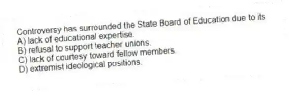 Controversy has surrounded the State Board of Education due to its
A) lack of educational expertise.
B) refusal to support teacher unions.
C) lack of courtesy toward fellow members.
D) extremist ideological positions.