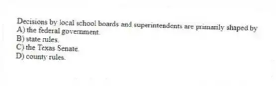 Decisions by local school boards and superintendents are primarily shaped by
A) the federal government.
B) state rules.
C) the Texas Senate.
D) county rules.