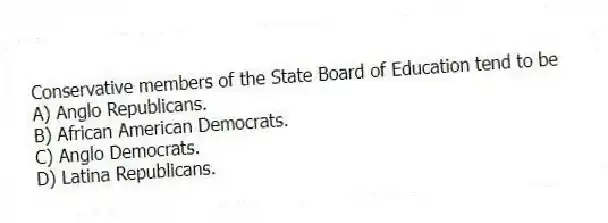 Conservative members of the State Board of Education tend to be
A) Anglo Republicans.
B) African American Democrats.
C) Anglo Democrats.
D) Latina Republicans.