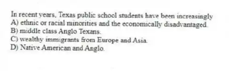 In recent years, Texas public school students have been increasingly
A) ethnic or racial minorities and the economically disadvantaged.
B) middle class Anglo Texans.
C) wealthy immigrants from Europe and Asia.
D) Native American and Anglo.
