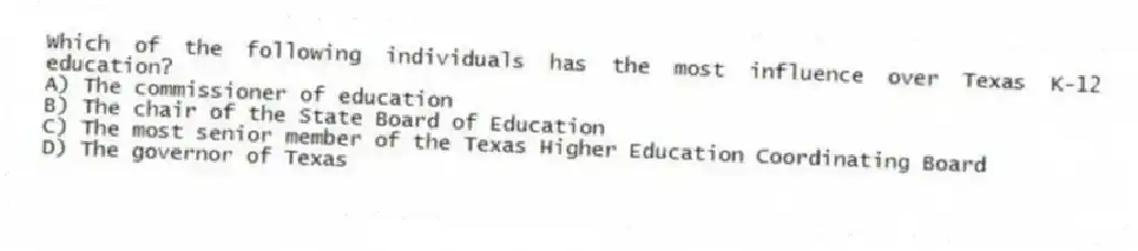 Which of the following individuals has the most influence over Texas K-12 education?
A) The commissioner of education
B) The chair of the State Board of Education
C) The most senior member of the Texas Higher Education Coordinating Board
D) The governor of Texas