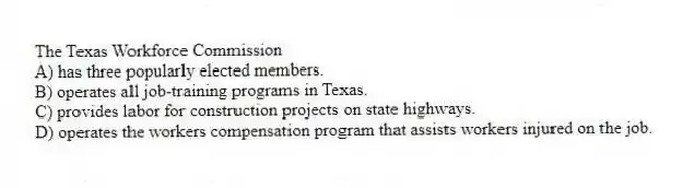 The Texas Workforce Commission
A) has three popularly elected members.
B) operates all job-training programs in Texas.
C) provides labor for construction projects on state highways.
D) operates the workers compensation program that assists workers injured on the job.