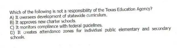 Which of the following is not a responsibility of the Texas Education Agency?
A) It oversees development of statewide curriculum.
B) It approves new charter schools.
C) It monitors compliance with federal guidelines.
D) It creates attendance zones for individual public elementary and secondary schools.