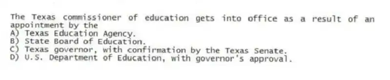The Texas commissioner of education gets into office as a result of an appointment by the
A) Texas Education Agency.
B) State Board of Education.
C) Texas governor, with confirmation by the Texas Senate.
D) U.S. Department of Education, with governor's approval.