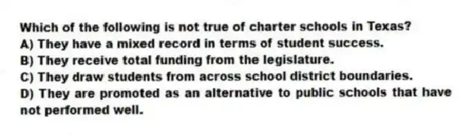 Which of the following is not true of charter schools in Texas?
A) They have a mixed record in terms of student success.
B) They receive total funding from the legislature.
C) They draw students from across school district boundaries.
D) They are promoted as an alternative to public schools that have not performed well.