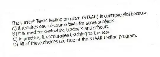 The current Texas testing program (STAAR) is controversial because
A) it requires end-of-course tests for some subjects.
B) it is used for evaluating teachers and schools.
C) in practice, it encourages teaching to the test.
D) All of these choices are true of the STAAR testing program.